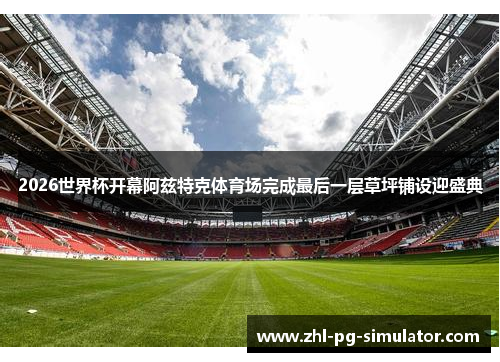 2026世界杯开幕阿兹特克体育场完成最后一层草坪铺设迎盛典 2026世界杯开幕阿兹特克体育场完成最后一层草坪铺设迎盛典