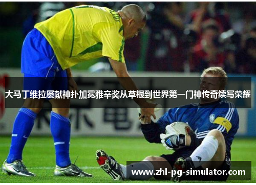大马丁维拉屡献神扑加冕雅辛奖从草根到世界第一门神传奇续写荣耀 大马丁维拉屡献神扑加冕雅辛奖从草根到世界第一门神传奇续写荣耀